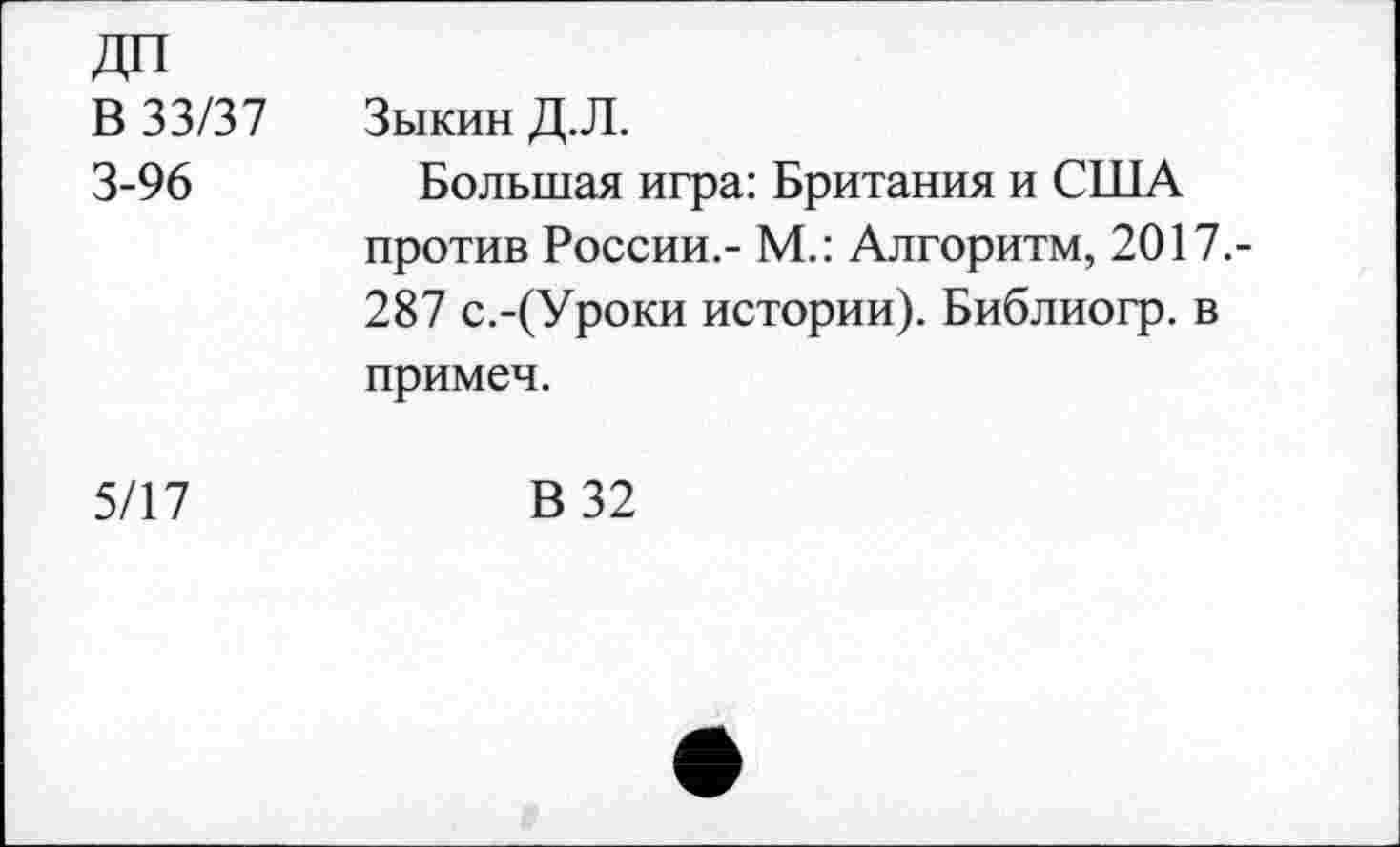 ﻿ДП В 33/37 3-96	Зыкин Д.Л. Большая игра: Британия и США против России.- М.: Алгоритм, 2017.-287 с.-(Уроки истории). Библиогр. в примеч.
5/17	В 32